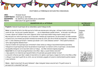 VISITAMOS LA PORROQUIA DE NUESTRA COMUNIDAD
AREA : Personal Social
COMPETENCIA: Construye su identidad
DESEMPEÑO : Se identifica como miembro de su comunidad
FECHA : Miércoles 9 de agosto de 2023
DESCRIPCION DE LA ACTIVIDAD MATERIALES Y
RECURSOS
Propósito: Conocen la parroquia de su comunidad y quien trabaja en ella
Inicio: La docente les dirá a los niños que les ha traído una sorpresa para cada grupo , entrega el sobre cerrado y a la
cuenta de tres , les dice que lo pueden descubrir. .. ……es un rompecabezas, pueden armarlo, .. se les pide a los niños que
lo armen, ¿Quien es? ¿Dónde lo has visto? ¿Quieren visitar la parroquia donde trabaja nuestro amigo el cura?
Muy bien para ver vistar la parroquia y ver al sacerdote tenemos que organizarnos. Los ubicaremos a los niños sentados
en semicírculo y les diremos que primero haremos las normas de visita: para ello se harán las preguntas : ¿ Como vamos a
salir ? ¿ Como debemos portarnos? ¿ tenemos que saludar o no? ¿ Como debemos caminar? – Ahora planificaremos la
visita: Que preguntas debemos hacer :
¿Cual es el nombre de la parroquia que visitaremos? ¿Como realiza su trabajo el sacerdote?¿Cuantos sacerdotes
trabajaran en la parroquia?¿que hacen las perosnas en la parroquia? .se realiza la visita a la parroquia cercana donde
los pequeños dialogaran con el sacerdote sobre su trabajo , los niños realizaran algunas preguntas
Desarrollo Ya en el aula les preguntaremos a los niños ¿ Que y a quien hemos conocido?
¿ Que pasaría si no hubieran parroquias?¿Habra otra perosna que pueda realizar la misa?
La docente refuerza que labor cumple el sacerdote en la iglesia o parroquia y luegos los invita s los niños y niñas
a dibujar lo que mas le gustó de su visita. una vez terminado y pegado en la pizarra voluntariamente podran exponer
lo que realizaron.
Cierre: ¿Qué hicimos hoy?¿ De quien Hablamos? ¿Que trabajador hemos conocido hoy? ¿Te gustó conocer la
parroquia de tu comunidad? ¿por qué?
Imágenes
Hojas
Colores
Pizarra
Plumones
 