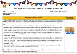 VISITAMOS EL PARQUE DE NUESTRA COMUNIDAD Y CELEBRAMOS EL DIA DEL NIÑO
AREA : P.S FECHA: Viernes 18 de agosto 2023
COMPETENCIA: convive
DESEMPEÑO :
DESCRIPCION DE LA ACTIVIDAD MATERIALES Y
RECURSOS
Propósito: Que compartan un momemto agradable respetando acuerdos y demostrando aprecio y cuidadom a su projimo
Inicio: Nos vista Mimi(títere) para contarles que vamos a celebrar. Hola amiguitos ¿cómo están? Estoy muy emocionada porque mis papitos me
han contado que se acerca una fecha muy importante para nosotros los niños ¿saben que fecha se aproxima? ¿Por qué se celebrará el día del
niño?
Desarrollo La docente interviene y les pregunta a los niños si recuerdan que les mencionó el dia de ayer , los niños
responderán . Mimi pregunta amiguitos ¿Cómo podremos festejar nuestro día? ¿A dónde podríamos ir? La docente interviene
y comenta a los niños que celebraremos el dia del niños visitando el parque Capac Yupanqui que es un paque que pertenece a su
distrito del Rimac . Mimi se emociona y les comenta a los niños que será muy divertido pasar el dia del niño en un parque asi
que les menciona los niños que irá a alistarse para poder acompañarnos. La docente pregunta ¿Qué acuerdos tenemos que
tener en cuenta para poder salir de la I.E y jugar en un parque? Realizamos los acuerdos nos preparamos para salir y en orden
salimos camino al parque .
Una vez en el parque nos instalamos y recordamos nuevamente los acuerdos , los niños se dirigiran en compañía de la
docente , auxiliar y padres de familia a los juegos donde les otorgaremos un tiempo determinado , luego concluido el
tiempo nos dirigiremos a los servicios higienicos para que se laven las manos y posteriormente puedan consumir sus
loncheras, dando las recomendaciones que el ambiente donde estamos debe quedar limpio y ordenado como cuando
estamos en el aula.
Terminada su lonchera nos sentaremos en semi círculo dialogaremos de todo lo que hemos realizado , conocido y
observado y como nos hemos comportado en nuestra visita al parque.
Cierre: ¿Qué hicimos hoy? ¿Les ha gustado celebrar el dia del niño en el parque? ¿Crees que es divertido compartir con tus
amiguitos? ¿Por que? ¿Tuviste alguna dificultad? ¿Cómo le diste solucion?
 