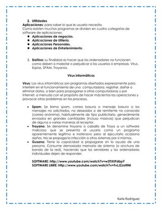 2. Utilidades
Aplicaciones: para saber lo que le usuario necesita.
Como existen muchos programas se dividen en cuatro categorías de
software de aplicaciones:
    Aplicaciones de negocios.
    Aplicaciones de Utilería.
    Aplicaciones Personales.
    Aplicaciones de Entretenimiento.


   3. Dañino: su finalidad es hacer que los ordenadores no funcionen
      como deben o molestar o perjudicar a los usuarios o empresas. Virus,
      Espías, SPAM, Troyanos.

                            Virus informáticos

Virus: Los virus informáticos son programas diseñados expresamente para
interferir en el funcionamiento de una computadora, registrar, dañar o
eliminar datos, o bien para propagarse a otras computadoras y por
Internet, a menudo con el propósito de hacer más lentas las operaciones y
provocar otros problemas en los procesos.

      Spam: Se llama spam, correo basura o mensaje basura a los
       mensajes no solicitados, no deseados o de remitente no conocido
       (correo anónimo), habitualmente de tipo publicitario, generalmente
       enviados en grandes cantidades (incluso masivas) que perjudican
       de alguna o varias maneras al receptor.
      Troyano: Se denomina troyano o caballo de Troya a un software
       malicioso que se presenta al usuario como un programa
       aparentemente legítimo e inofensivo pero al ejecutarlo ocasiona
       daños. No se propaga la infección a otros sistemas por sí mismos.
      Gusano: Tiene la capacidad a propagarse sin la ayuda de una
       persona. Consume demasiada memoria de sistema (o anchura de
       banda de la red), haciendo que los servidores y los ordenadores
       individuales dejen de responder.

       SOFTWARE: http://www.youtube.com/watch?v=w3TIXIPdbpY
       SOFTWARE LIBRE: http://www.youtube.com/watch?v=FvLJ2JotttM




                                                            Karla Rodríguez
 