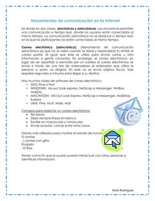 Herramientas de comunicación en la Internet
Se divide en dos clases, sincrónicas y asincrónicas. Las sincrónicas permiten
una comunicación a tiempo real, donde los usuarios están conectados al
mismo tiempo. La comunicación asincrónica no se produce a tiempo real,
en la que los participantes no están conectados al mismo tiempo.

Correo electrónico (asincrónico): (Herramienta de comunicación
asincrónica ya que no se sabe cuando se leerá y responderá) Es similar al
correo postal. Al igual que éste se utiliza para enviar cartas u otra
información a gente conocida. Sin embargo, el correo electrónico, en
lugar de ser repartido a domicilio por un cartero el correo electrónico se
envía a través de una red de ordenadores al ordenador que utiliza la
persona a quien va dirigido. En este no se envía objetos físicos. Solo
requiere segundos o minutos para llegar a su destino.

Hay muchas clases de software de correo electrónico.
  × DOS: Pine o Post
  × WINDOWS: Ms-out Look express, NetScap e Messenger, WinBox,
     MailDro
  × MACINTOSH: MS-Out Look Express, NetScap e Messenger, MailDrop,
     Eudora
  × UNIX: Pine, Mutt, Mailx, Mail

Consejos para redactor un correo electrónico:
   Ser breve
   Dejar siempre líneas en blanco
   Escribir en mayúsculas y minúsculas
   Enviar acentos, comas entre otras cosas

Gestos más utilizados para mostrar el estado de humor:
 sonrisa
;-) sonrisa con giño
Enojado
:-D Risa

Tienen como fin que el usuario pueda interactuar con otras personas e
identificar información.




                                                              Karla Rodríguez
 