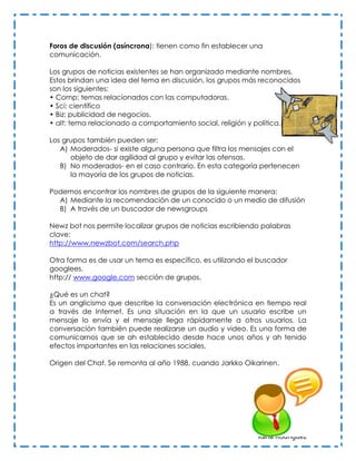 Foros de discusión (asíncrona): tienen como fin establecer una
comunicación.

Los grupos de noticias existentes se han organizado mediante nombres.
Estos brindan una idea del tema en discusión, los grupos más reconocidos
son los siguientes:
• Comp: temas relacionados con las computadoras.
• Sci: científico
• Biz: publicidad de negocios.
• alt: tema relacionado a comportamiento social, religión y política.

Los grupos también pueden ser:
   A) Moderados- si existe alguna persona que filtra los mensajes con el
      objeto de dar agilidad al grupo y evitar las ofensas.
   B) No moderados- en el caso contrario. En esta categoría pertenecen
      la mayoría de los grupos de noticias.

Podemos encontrar los nombres de grupos de la siguiente manera:
  A) Mediante la recomendación de un conocido o un medio de difusión
  B) A través de un buscador de newsgroups

Newz bot nos permite localizar grupos de noticias escribiendo palabras
clave:
http://www.newzbot.com/search.php

Otra forma es de usar un tema es específico, es utilizando el buscador
googlees.
http:// www.google.com sección de grupos.

¿Qué es un chat?
Es un anglicismo que describe la conversación electrónica en tiempo real
a través de Internet. Es una situación en la que un usuario escribe un
mensaje lo envía y el mensaje llega rápidamente a otros usuarios. La
conversación también puede realizarse un audio y video. Es una forma de
comunicarnos que se ah establecido desde hace unos años y ah tenido
efectos importantes en las relaciones sociales.

Origen del Chat. Se remonta al año 1988, cuando Jarkko Oikarinen.




                                                             Karla Rodríguez
 