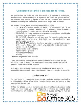 Colaboración usando el procesador de textos.

Un procesador de textos es una aplicación que permite la realización,
modificación, almacenamiento e impresión de cualquier tipo de escrito,
de manera muy flexible y rápida. Es una de las funciones más utilizadas
cuando se maneja un ordenador, ya sea en el hogar o en el trabajo.

Un procesador de textos ejerce las siguientes funciones:
    DE CREACIÓN: El procesador de textos posibilita la creación de un
      documento de manera sencilla, introduciéndolo con el teclado y,
      después, guardándolo en un dispositivo de memoria.
    DE EDICIÓN: Un texto o documento ya creado puede ser modificado
      o tratado de muy diversas maneras.
    DE IMPRESIÓN: Permite dar al texto una forma adecuada para su
      salida por la impresora, delimitada por los parámetros que
      conformarán el escrito.
    COMPLEMENTARIAS: Estas funciones complementarias incrementan,
      en buena medida, la potencia de un procesador típico. Ejemplos:
   - Uso de fichero de datos
   - Utilización de un diccionario
   - Realización de gráficos
   - Funciones aritméticas
   - Macros
-Manejo de grandes documentos

 Para trabajar con un procesador de textos es suficiente con un equipo
informático típico: monitor, teclado, unidad central y una impresora que
permita imprimir el texto en el papel.

En la actualidad existen bastantes procesadores de textos, los más
conocidos son: Microsoft Word, Word Perfect, Wordstar, Ampiro, entre otros.


                           ¿Qué es Office 365?

Se trata de un acceso seguro y desde cualquier lugar a correo electrónico
y calendarios, Office Web Apps y conferencias web, así como al uso
compartido de archivos.

Office 365 ofrece sencillas herramientas de administración basadas en la
nube en una única ubicación. Mediante la interfaz de usuario para
administración, el personal de informática puede configurar nuevas




                                                             Karla Rodríguez
 