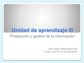 Unidad de aprendizaje III
“Producción y gestión de la información”.
Ana Karen Valenzuela Ortiz
Curso: Las TIC en la educación
 