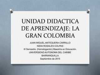 UNIDAD DIDACTICA
DE APRENDIZAJE: LA
GRAN COLOMBIA
JUAN MIGUEL ANTEQUERA CARRILLO
NIDIA ROSALES COLPAS
III Semestre. (Homologación) Maestría en Educación.
UNIVERSIDAD AUTONOMA DEL CARIBE
BARRANQUILLA
Septiembre de 2015
 