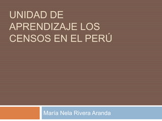 UNIDAD DE APRENDIZAJE LOS CENSOS EN EL PERÚ María Nela Rivera Aranda 