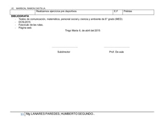 I.E. MARISCAL RAMON CASTILLA.
11 Mg LANARES PAREDES,HUMBERTO SEGUNDO..
Realizamos ejercicios pre deportivos E.F Pelotas
BIBLIOGRAFÍA
- Textos de comunicación, matemática, personal social y ciencia y ambiente de 6° grado (MED)
- DCN-2015
- Fascículo de las rutas.
- Página web
Tingo María 6, de abril del 2015
…………………………. ………………………….
Subdirector Prof. De aula
 