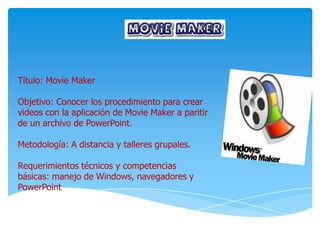 Título: Movie Maker
Objetivo: Conocer los procedimiento para crear
videos con la aplicación de Movie Maker a paritir
de un archivo de PowerPoint.
Metodología: A distancia y talleres grupales.
Requerimientos técnicos y competencias
básicas: manejo de Windows, navegadores y
PowerPoint
 