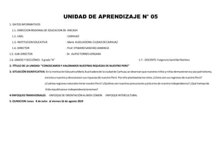 UNIDAD DE APRENDIZAJE N° 05
1.-DATOSINFORMATIVOS
1.1.-DIRECCION REGIONALDE EDUCACION DE: ANCASH
1.2.-UGEL : CARHUAZ
1.3.-INSTITUCION EDUCATIVA : María AUXILIADORA-CIUDADDECARHUAZ
1.4.-DIRECTOR : Prof.STIWARDSANCHEZJAMANCA
1.5.-SUB-DIRECTOR : Dr. ALIPIOTORRESVERGARA
1.6.-GRADO Y SECCIÓNES: 3 grado“A” 1.7.- DOCENTE:FulgencioSantillánRamírez
2.-TÍTULO DE LA UNIDAD: “CONOZCAMOSY VALORAMOS NUESTRAS RIQUEZAS DE NUESTRO PERÚ”
3.-SITUACIÓNSIGNIFICATIVA:Enla InstituciónEducativaMaría Auxiliadorade laciudadde Carhuaz,se observanque nuestrosniñosyniñasdemuestranescasopatriotismo,
civismoa nuestro ydesconocensusriquezasde nuestroPerú.Porelloplanteamoslosretos ¿Cómosonsusregionesde nuestroPerú?
¿Cuántasregionesnaturalestiene nuestroPerú?¿Quiénessonnuestrosprecursoresypróceresde nuestraindependencia?¿Qué tiempode
Vidarepublicanae independenciatenemos?
4-ENFOQUESTRANSVERSALES: -ENFOQUEDE ORIENTACIÓN ALBIEN COMÚN -ENFOQUEINTERCULTURAL
5.-DURACION:lunes 8 de Julio- al viernes16 de agosto-2019
 