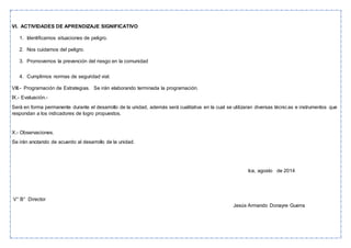 VI. ACTIVIDADES DE APRENDIZAJE SIGNIFICATIVO
1. Identificamos situaciones de peligro.
2. Nos cuidamos del peligro.
3. Promovemos la prevención del riesgo en la comunidad
4. Cumplimos normas de seguridad vial.
VIII.- Programación de Estrategias. Se irán elaborando terminada la programación.
IX.- Evaluación.-
Será en forma permanente durante el desarrollo de la unidad, además será cualitativa en la cual se utilizaran diversas técnicas e instrumentos que
respondan a los indicadores de logro propuestos.
X.- Observaciones.
Se irán anotando de acuerdo al desarrollo de la unidad.
Ica, agosto de 2014
V° B° Director
Jesús Armando Donayre Guerra
 