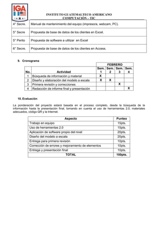 INSTITUTO GUATEMALTECO AMERICANO
COMPUTACIÓN – TIC
4° Secre. Manual de mantenimiento del equipo (impresora, webcam, PC).
5° Secre Propuesta de base de datos de los clientes en Excel.
5° Perito Propuesta de software a utilizar en Excel
6° Secre. Propuesta de base de datos de los clientes en Access.
9. Cronograma
FEBRERO
No. Actividad
Sem.
1
Sem.
2
Sem.
3
Sem.
4
1 Búsqueda de información y material X
2 Diseño y elaboración del modelo a escala X X
3 Primera revisión y correcciones X
4 Redacción de informe final y presentación X
10. Evaluación
La ponderación del proyecto estará basada en el proceso completo, desde la búsqueda de la
información hasta la presentación final, tomando en cuenta el uso de herramientas 2.0, materiales
adecuados, código QR y la Internet.
Aspecto Punteo
Trabajo en equipo 15pts.
Uso de herramientas 2.0 15pts.
Aplicación de software propio del nivel 20pts.
Diseño del modelo a escala 20pts.
Entrega para primera revisión 10pts.
Corrección de errores y mejoramiento de elementos 10pts.
Entrega y presentación final 10pts.
TOTAL 100pts.
 