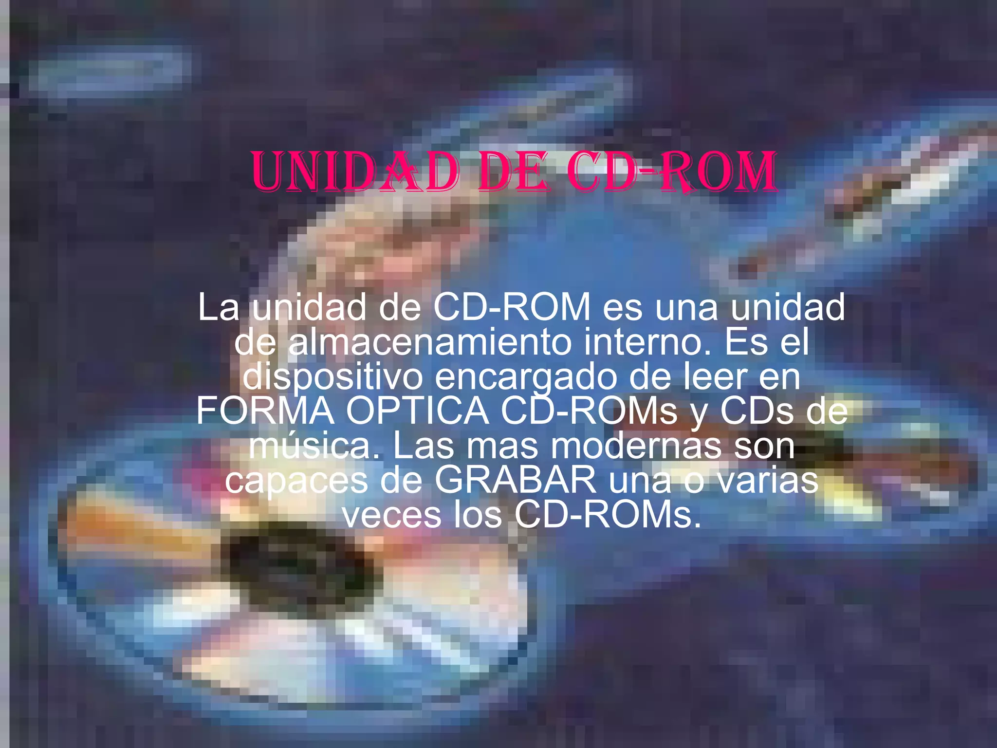 UNIDAD DE CD-ROM La unidad de CD-ROM es una unidad de almacenamiento interno. Es el dispositivo encargado de leer en FORMA OPTICA CD-ROMs y CDs de música. Las mas modernas son capaces de GRABAR una o varias veces los CD-ROMs.