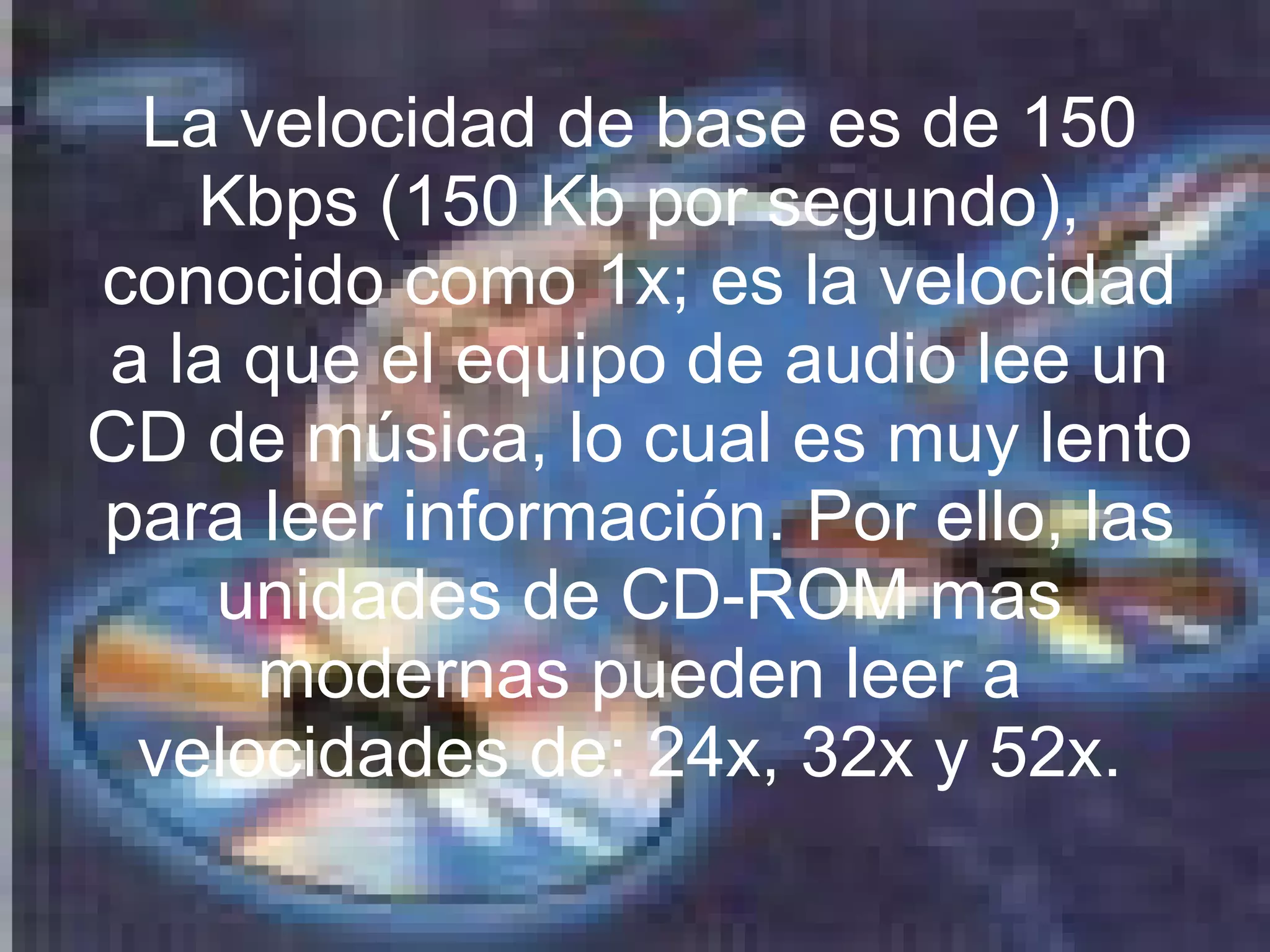 La velocidad de base es de 150 Kbps (150 Kb por segundo), conocido como 1x; es la velocidad a la que el equipo de audio lee un CD de música, lo cual es muy lento para leer información. Por ello, las unidades de CD-ROM mas modernas pueden leer a velocidades de: 24x, 32x y 52x.