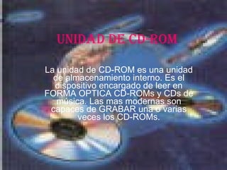 UNIDAD DE CD-ROM La unidad de CD-ROM es una unidad de almacenamiento interno. Es el dispositivo encargado de leer en FORMA OPTICA CD-ROMs y CDs de música. Las mas modernas son capaces de GRABAR una o varias veces los CD-ROMs. 