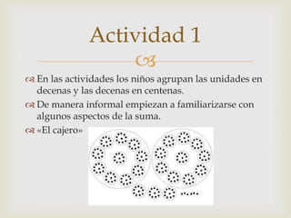 
 En las actividades los niños agrupan las unidades en
decenas y las decenas en centenas.
 De manera informal empiezan a familiarizarse con
algunos aspectos de la suma.
 «El cajero»
Actividad 1
 