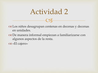 
 Los niños desagrupan centenas en decenas y decenas
en unidades.
 De manera informal empiezan a familiarizarse con
algunos aspectos de la resta.
 «El cajero»
Actividad 2
 