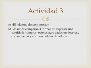 
 «El teléfono descompuesto»
 Los niños comparan 4 formas de expresar una
cantidad: números, objetos agrupados en decenas,
con monedas y con corcholatas de colores.
Actividad 3
 