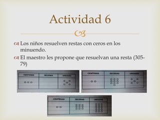
 Los niños resuelven restas con ceros en los
minuendo.
 El maestro les propone que resuelvan una resta (305-
79)
Actividad 6
 