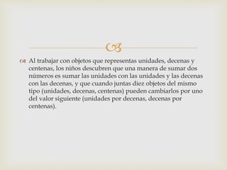 
 Al trabajar con objetos que representas unidades, decenas y
centenas, los niños descubren que una manera de sumar dos
números es sumar las unidades con las unidades y las decenas
con las decenas, y que cuando juntas diez objetos del mismo
tipo (unidades, decenas, centenas) pueden cambiarlos por uno
del valor siguiente (unidades por decenas, decenas por
centenas).
 