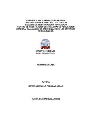 REPUBLICA BOLIVARIANA DE VENEZUELA
UNIVERSIDAD DR. RAFAEL BELLOSO CHACIN
DECANTO DE INVESTIGACIÓN Y POSTGRADO
CENTRO DE INVESTIGACIÓN DE HUMANIDADES Y EDUCACIÓN
CÁTEDRA: EVALUACIÓN DE APRENDIZAJES EN LOS ENTERNOS
TECNOLÓGICOS.
UNIDAD DE CLASE
AUTORA:
KATIANA RAFAELA PADILLA PADILLA
TUTOR: Dr. FRANKLIN ARAUJO
 