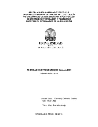 REPÚBLICA BOLIVARIANA DE VENEZUELA
UNIVERSIDAD PRIVADA DR. RAFAEL BELLOSO CHACÍN
VICERECTORADO DE INVESTIGACIÓN Y POST-GRADO
DECANATO DE INVESTIGACIÓN Y POSTGRADO
MAESTRIA EN INFORMÁTICA DE LA EDUCACIÓN
TÉCNICAS E INSTRUMENTOS DE EVALUACIÓN
UNIDAD DE CLASE
Autora: Lcda. Kenneidy Quintero Bustos
C.I.: 49.784.158
Tutor: M.sc: Franklin Araujo
MARACAIBO, MAYO DE 2015
 