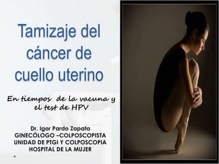 Tamizaje del
cáncer de
cuello uterino
Dr. Igor Pardo Zapata
GINECÓLOGO –COLPOSCOPISTA
UNIDAD DE PTGI Y COLPOSCOPIA
HOSPITAL DE LA MUJER
En tiempos de la vacuna y
el test de HPV
 