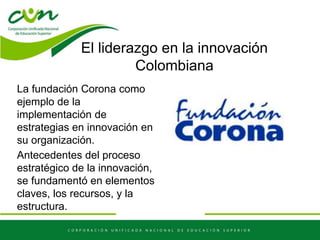 El liderazgo en la innovación
Colombiana
La fundación Corona como
ejemplo de la
implementación de
estrategias en innovación en
su organización.
Antecedentes del proceso
estratégico de la innovación,
se fundamentó en elementos
claves, los recursos, y la
estructura.
 