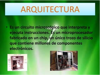 ARQUITECTURA
• Es un circuito microscópico que interpreta y
ejecuta instrucciones. Es un microprocesador
fabricado en un chip, un único trozo de silicio
que contiene millones de componentes
electrónicos.