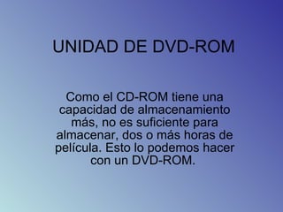 UNIDAD DE DVD-ROM Como el CD-ROM tiene una capacidad de almacenamiento más, no es suficiente para almacenar, dos o más horas de película. Esto lo podemos hacer con un DVD-ROM.  