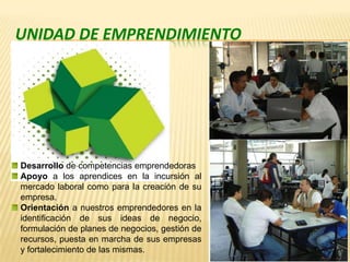 Unidad de EmprendimientoDesarrollo de competencias emprendedoras Apoyo a los aprendices en la incursión al mercado laboral como para la creación de su empresa. Orientación a nuestros emprendedores en la identificación de sus ideas de negocio, formulación de planes de negocios, gestión de recursos, puesta en marcha de sus empresas y fortalecimiento de las mismas. 