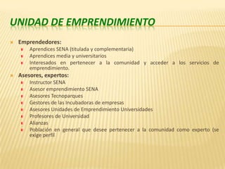 Unidad de EmprendimientoEmprendedores:Aprendices SENA (titulada y complementaria)Aprendices media y universitariosInteresados en pertenecer a la comunidad y acceder a los servicios de emprendimiento.Asesores, expertos:Instructor SENAAsesor emprendimiento SENAAsesores TecnoparquesGestores de las Incubadoras de empresasAsesores Unidades de Emprendimiento UniversidadesProfesores de UniversidadAlianzas Población en general que desee pertenecer a la comunidad como experto (se exige perfil