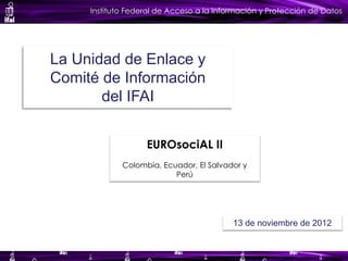 Instituto Federal de Acceso a la Información y Protección de Datos
La Unidad de Enlace y
Comité de Información
del IFAI
EUROsociAL II
Colombia, Ecuador, El Salvador y
Perú
13 de noviembre de 2012
 