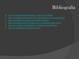 Bibliografía
   http://es.wikipedia.org/wiki/Unidad_de_estado_s%C3%B3lido
   http://www.happysysadm.com/2011/07/solid-state-drives-some-theory-and.html
   http://www.informaticamoderna.com/Unidades_SSD.htm
   http://zonakingston.com/2011/08/disco-duro-vs-unidad-de-estado-solido-2/
   http://www.webadicto.net/mba/post/Los-6-Mejores-Discos-SSD.aspx
   http://en.wikipedia.org/wiki/Solid-state_drive
 