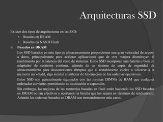 Arquitecturas SSD
Existen dos tipos de arquitecturas en las SSD:
      Basadas en DRAM
      Basadas en NAND Flash
 Basados en DRAM
    Los SSD basados en este tipo de almacenamiento proporcionan una gran velocidad de acceso
    a datos, principalmente para acelerar aplicaciones que de otra manera disminuyen el
    rendimiento por la latencia del resto de sistemas. Estos SSD incorporan una batería o bien un
    adaptador de corriente continua, además de un sistema de copia de seguridad de
    almacenamiento para desconexiones abruptas que al restablecerse vuelve a volcarse a la
    memoria no volátil, algo similar al sistema de hibernación de los sistemas operativos.
    Estos SSD son generalmente equipados con las mismas DIMMs de RAM que cualquier
    ordenador corriente, permitiendo su sustitución o expansión.
    Sin embargo, las mejoras de las memorias basadas en flash están haciendo los SSD basados
    en DRAM no tan efectivos y acortando la brecha que los separa en términos de rendimiento.
    Además los sistemas basados en DRAM son tremendamente más caros.
 