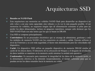 Arquitecturas SSD
   Basados en NAND Flash
   Esta arquitectura usa memorias no volátiles NAND flash para desarrollar un dispositivo no
    sólo veloz y con una vasta capacidad, sino robusto y a la vez lo más pequeño posible. Al ser
    memorias no volátiles, no requieren ningún tipo de alimentación constante ni pilas para no
    perder los datos almacenados, incluso en apagones repentinos, aunque cabe destacar que los
    SSD NAND Flash son más lentos que los que se basan en DRAM.
   Una SSD se compone principalmente:
   Controladora: Es un procesador electrónico que se encarga de administrar, gestionar y unir
    los módulos de memoria NAND con los conectores en entrada y salida. Ejecuta software a
    nivel de Firmware y es con toda seguridad, el factor más determinante para las velocidades del
    dispositivo.
   Caché: Un dispositivo SSD utiliza un pequeño dispositivo de memoria DRAM similar al
    caché de los discos duros. El directorio de la colocación de bloques y el desgaste de nivelación
    de datos también se mantiene en la memoria caché mientras la unidad está operativa.
   Condensador: Es necesario para mantener la integridad de los datos de la memoria caché, si
    la alimentación eléctrica se ha detenido inesperadamente, el tiempo suficiente para que se
    puedan enviar los datos retenidos hacia la memoria no volátil.
 