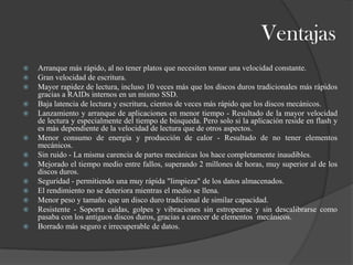 Ventajas
   Arranque más rápido, al no tener platos que necesiten tomar una velocidad constante.
   Gran velocidad de escritura.
   Mayor rapidez de lectura, incluso 10 veces más que los discos duros tradicionales más rápidos
    gracias a RAIDs internos en un mismo SSD.
   Baja latencia de lectura y escritura, cientos de veces más rápido que los discos mecánicos.
   Lanzamiento y arranque de aplicaciones en menor tiempo - Resultado de la mayor velocidad
    de lectura y especialmente del tiempo de búsqueda. Pero solo si la aplicación reside en flash y
    es más dependiente de la velocidad de lectura que de otros aspectos.
   Menor consumo de energía y producción de calor - Resultado de no tener elementos
    mecánicos.
   Sin ruido - La misma carencia de partes mecánicas los hace completamente inaudibles.
   Mejorado el tiempo medio entre fallos, superando 2 millones de horas, muy superior al de los
    discos duros.
   Seguridad - permitiendo una muy rápida "limpieza" de los datos almacenados.
   El rendimiento no se deteriora mientras el medio se llena.
   Menor peso y tamaño que un disco duro tradicional de similar capacidad.
   Resistente - Soporta caídas, golpes y vibraciones sin estropearse y sin descalibrarse como
    pasaba con los antiguos discos duros, gracias a carecer de elementos mecánicos.
   Borrado más seguro e irrecuperable de datos.
 