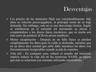 Desventajas
   Los precios de las memorias flash son considerablemente más
    altos en relación precio/gigabyte, la principal razón de su baja
    demanda. Sin embargo, esta no es una desventaja técnica. Según
    se establezcan en el mercado irá mermando su precio y
    comparándose a los discos duros mecánicos, que en teoría son
    más caros de producir al llevar piezas metálicas.
   Menor recuperación - Después de un fallo físico se pierden
    completamente los datos pues la celda es destruida, mientras que
    en un disco duro normal que sufre daño mecánico los datos son
    frecuentemente recuperables usando ayuda de expertos.
   Vida útil - En cualquier caso, reducir el tamaño del transistor
    implica reducir la vida útil de las memorias NAND, se espera
    que esto se solucione con sistemas utilizando memristores.
 