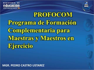 PROFOCOM 
Programa de Formación 
Complementaria para 
Maestras y Maestros en 
Ejercicio 
MGR. PEDRO CASTRO USTAREZ 
 