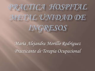 PRACTICA  HOSPITAL METAL UNIDAD DE INGRESOS María Alejandra Morillo Rodríguez  Practicante de Terapia Ocupacional 