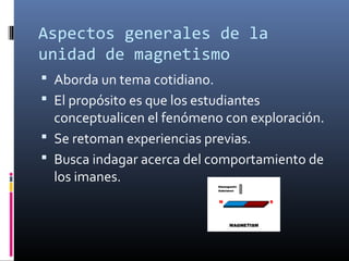 Aspectos generales de la
unidad de magnetismo
 Aborda un tema cotidiano.
 El propósito es que los estudiantes

conceptualicen el fenómeno con exploración.
 Se retoman experiencias previas.
 Busca indagar acerca del comportamiento de
los imanes.

 