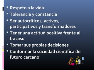  Respeto a la vida
 Tolerancia y constancia
 Ser autocríticos, activos,

participativos y transformadores
 Tener una actitud positiva frente al
fracaso
 Tomar sus propias decisiones
 Conformar la sociedad científica del
futuro cercano

 