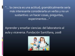 “… la ciencia es una actitud; gramáticalmente sería
más interesante considerarla un verbo y no un
sustantivo: un hacer cosas, preguntas,
experimentos…”
Aprender y enseñar ciencias: del laboratorio al
aula y viceversa. Fundación Santillana, 2008

 