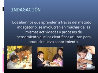 INDAGACIÓN
Los alumnos que aprenden a través del método
indagatorio, se involucran en muchas de las
mismas actividades y procesos de
pensamiento que los científicos utilizan para
producir nuevo conocimiento.

 