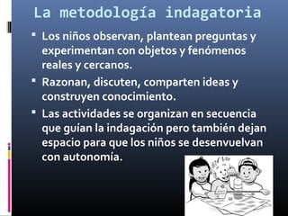 La metodología indagatoria
 Los niños observan, plantean preguntas y

experimentan con objetos y fenómenos
reales y cercanos.
 Razonan, discuten, comparten ideas y
construyen conocimiento.
 Las actividades se organizan en secuencia
que guían la indagación pero también dejan
espacio para que los niños se desenvuelvan
con autonomía.

 