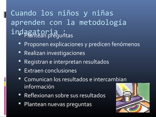 Cuando los niños y niñas
aprenden con la metodología
indagatoria :
 Plantean preguntas
 Proponen explicaciones y predicen fenómenos
 Realizan investigaciones
 Registran e interpretan resultados
 Extraen conclusiones
 Comunican los resultados e intercambian

información
 Reflexionan sobre sus resultados
 Plantean nuevas preguntas

 