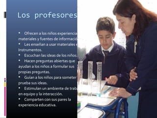 Los profesores (as)
Ofrecen a los niños experiencias,
materiales y fuentes de información.
 Les enseñan a usar materiales e
Instrumentos.
 Escuchan las ideas de los niños.
 Hacen preguntas abiertas que
ayudan a los niños a formular sus
propias preguntas.
 Guían a los niños para someter a
prueba sus ideas.
 Estimulan un ambiente de trabajo
en equipo y la interacción.
 Comparten con sus pares la
experiencia educativa.


 