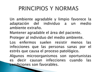 Un ambiente agradable y limpio favorece la
adaptación del individuo a un medio
ambiente extraño.
Mantener agradable el área del paciente.
Proteger al individuo del medio ambiente.
Los enfermos suelen resistir menos las
infecciones que las personas sanas por el
estrés que causa el proceso patológico.
Algunos microorganismos son oportunistas
es decir causan infecciones cuando las
condiciones son favorables.
 