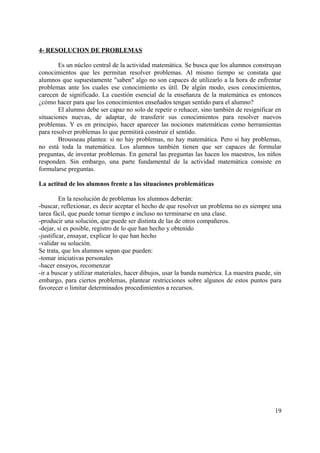 4- RESOLUCION DE PROBLEMAS
Es un núcleo central de la actividad matemática. Se busca que los alumnos construyan
conocimientos que les permitan resolver problemas. Al mismo tiempo se constata que
alumnos que supuestamente "saben" algo no son capaces de utilizarlo a la hora de enfrentar
problemas ante los cuales ese conocimiento es útil. De algún modo, esos conocimientos,
carecen de significado. La cuestión esencial de la enseñanza de la matemática es entonces
¿cómo hacer para que los conocimientos enseñados tengan sentido para el alumno?
El alumno debe ser capaz no solo de repetir o rehacer, sino también de resignificar en
situaciones nuevas, de adaptar, de transferir sus conocimientos para resolver nuevos
problemas. Y es en principio, hacer aparecer las nociones matemáticas como herramientas
para resolver problemas lo que permitirá construir el sentido.
Brousseau plantea: si no hay problemas, no hay matemática. Pero si hay problemas,
no está toda la matemática. Los alumnos también tienen que ser capaces de formular
preguntas, de inventar problemas. En general las preguntas las hacen los maestros, los niños
responden. Sin embargo, una parte fundamental de la actividad matemática consiste en
formularse preguntas.
La actitud de los alumnos frente a las situaciones problemáticas
En la resolución de problemas los alumnos deberán:
-buscar, reflexionar, es decir aceptar el hecho de que resolver un problema no es siempre una
tarea fácil, que puede tomar tiempo e incluso no terminarse en una clase.
-producir una solución, que puede ser distinta de las de otros compañeros.
-dejar, si es posible, registro de lo que han hecho y obtenido
-justificar, ensayar, explicar lo que han hecho
-validar su solución.
Se trata, que los alumnos sepan que pueden:
-tomar iniciativas personales
-hacer ensayos, recomenzar
-ir a buscar y utilizar materiales, hacer dibujos, usar la banda numérica. La maestra puede, sin
embargo, para ciertos problemas, plantear restricciones sobre algunos de estos puntos para
favorecer o limitar determinados procedimientos a recursos.
19
 