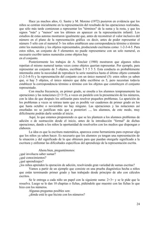 Hace ya muchos años, G. Sastre y M. Moreno (1972) pusieron en evidencia que los
niños se centran inicialmente en la representación del resultado de las operaciones realizadas,
que sólo más tarde comienzan a representar los "términos" de la suma y la resta, y que los
signos "más" y "menos" son los últimos en aparecer en la representación infantil. Los
estudios de estas autoras mostraron igualmente que, antes de reconstruir el valor inclusivo del
número en el plano de la representación gráfica -es decir, antes de poder representar el
número 5 sólo con el numeral 5- los niños establecen una correspondencia término a término
entre los numerales y los objetos representados, produciendo escrituras como: 1-2-3-4-5. Para
estos niños, un conjunto de 5 elementos no puede representarse con un solo numeral, es
necesario escribir tantos numerales como objetos hay
en el conjunto.
Posteriormente los trabajos de A. Sinclair (1988) mostraron que algunos niños
repetían el mismo numeral tantas veces como objetos querían representar. Por ejemplo, para
representar un conjunto de 5 objetos, escribían 5 5 5 5 5. Esta conducta es probablemente
intermedia entre la necesidad de reproducir la serie numérica hasta el último objeto contando
(1-2-3-4-5) y la representación del conjunto con un único numeral (5): estos niños ya saben
que, si hay 5 objetos, el único número que debe escribirse es 5, pero necesitan todavía
establecer la correspondencia término a término con los objetos que constituyen el conjunto
representado.
Con mucha frecuencia, en primer grado, se enseña a los alumnos tempranamente las
operaciones y las notaciones (2+3=5), a veces en paralelo con la presentación de los números,
con la idea de que después los utilizarán para resolver pequeños problemas. La aparición de
los problemas a veces se retrasa tanto que es posible ver cuadernos de primer grado en los
que hasta octubre o noviembre no hay ninguno. Las operaciones y las notaciones así
enseñadas no se justifican más que a posteriori ..., los alumnos, de este modo, muy
difícilmente podrán darle sentido al inicio.
Aquí, lo que estamos proponiendo es que se les planteen a los alumnos problemas de
adición o de sustracción desde el inicio, antes de la introducción "formal" de dichas
operaciones, dando a los niños la oportunidad de resolverlos con los medios que dispongan o
elaboren.
La idea es que la escritura matemática, aparezca como herramienta para expresar algo
que los niños ya saben hacer. Es necesario que los alumnos ya tengan una representación de
la situación y del significado de lo que obtienen para que puedan otorgarle significado a la
escritura y enfrentar las dificultades específicas del aprendizaje de la representación escrita.
Ahora bien, preguntémonos:
¿qué involucra saber sumar?
¿qué conocimientos?
¿qué aprendizajes?
¿los niños aprenden la operación de adición, resolviendo gran variedad de sumas escritas?
Vamos a partir de un ejemplo que consiste en una prueba diagnóstica hecha a niños
que están terminando primer grado y han trabajado desde principio de año con cálculos
escritos.
Se le entrega a cada niño un papel con la siguiente suma: 2+3= y se le pide que la
resuelva. Luego se le dan 10 chapitas o fichas, pidiéndole que muestre con las fichas lo que
hizo con los números.
Algunas preguntas posibles son:
¿dónde está lo que hiciste con los números?
24
 