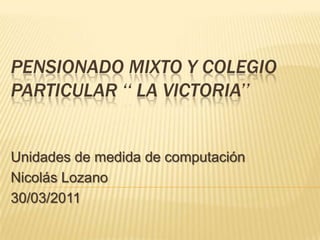 Pensionado mixto y colegio particular ‘‘ la Victoria’’ Unidades de medida de computación Nicolás Lozano 30/03/2011 