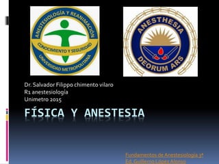 FÍSICA Y ANESTESIA
Dr. Salvador Filippo chimento vilaro
R1 anestesiología
Unimetro 2015
Fundamentos de Anestesiología 3ª
Ed. Guillerno López Alonso
 